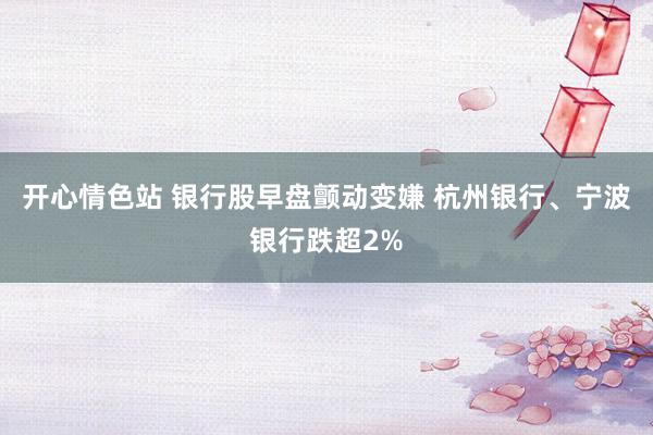 开心情色站 银行股早盘颤动变嫌 杭州银行、宁波银行跌超2%