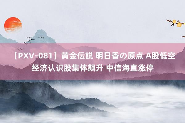 【PXV-081】黄金伝説 明日香の原点 A股低空经济认识股集体飙升 中信海直涨停