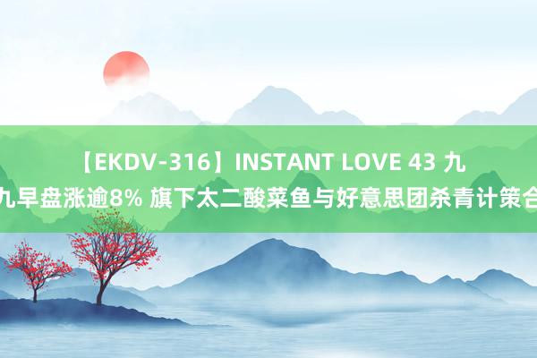 【EKDV-316】INSTANT LOVE 43 九毛九早盘涨逾8% 旗下太二酸菜鱼与好意思团杀青计策合营