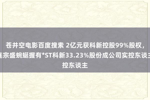 苍井空电影百度搜索 2亿元获科新控股99%股权，连宗盛蜿蜒握有*ST科新33.23%股份成公司实控东谈主