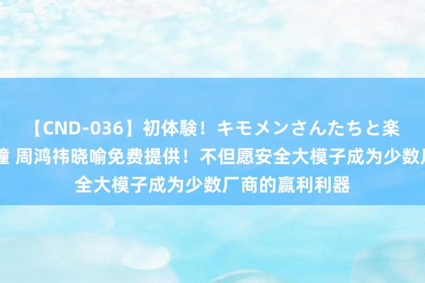 【CND-036】初体験！キモメンさんたちと楽しいセックス 瞳 周鸿祎晓喻免费提供！不但愿安全大模子成为少数厂商的赢利利器