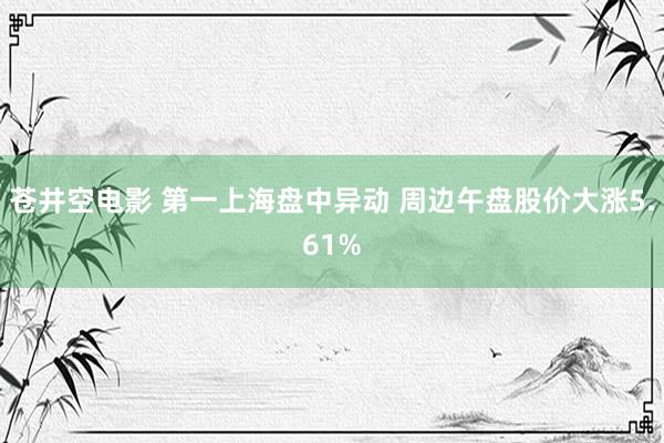 苍井空电影 第一上海盘中异动 周边午盘股价大涨5.61%