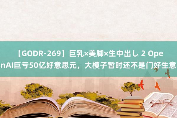 【GODR-269】巨乳×美脚×生中出し 2 OpenAI巨亏50亿好意思元，大模子暂时还不是门好生意