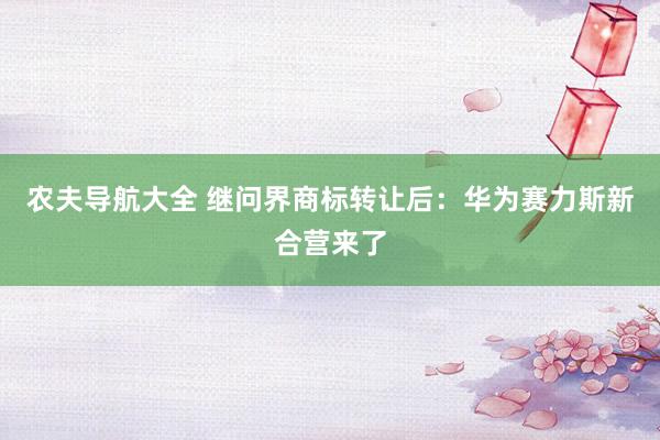 农夫导航大全 继问界商标转让后：华为赛力斯新合营来了