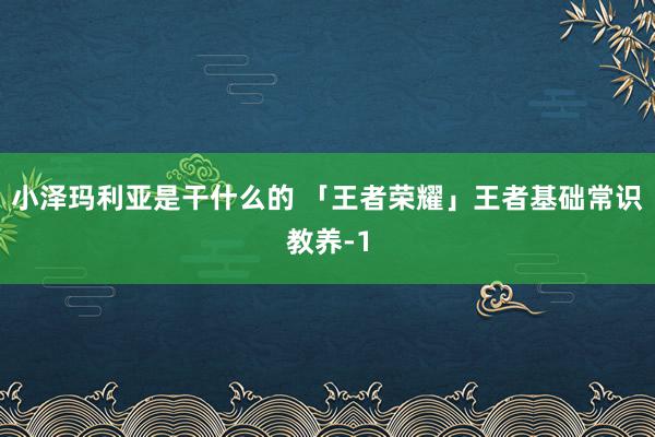 小泽玛利亚是干什么的 「王者荣耀」王者基础常识教养-1