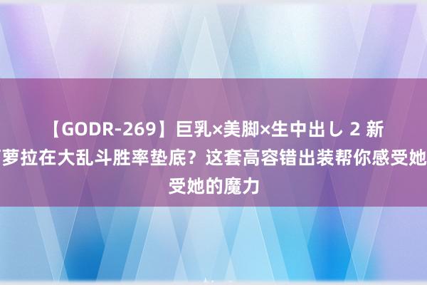 【GODR-269】巨乳×美脚×生中出し 2 新好汉阿萝拉在大乱斗胜率垫底？这套高容错出装帮你感受她的魔力