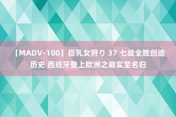 【MADV-100】巨乳女狩り 37 七战全胜创造历史 西班牙登上欧洲之巅实至名归