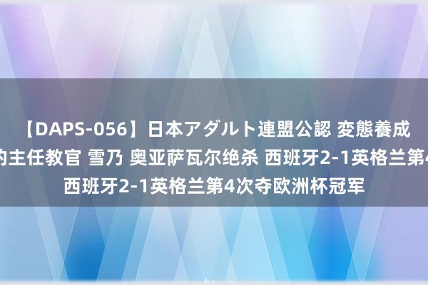 【DAPS-056】日本アダルト連盟公認 変態養成教育センター S的主任教官 雪乃 奥亚萨瓦尔绝杀 西班牙2-1英格兰第4次夺欧洲杯冠军