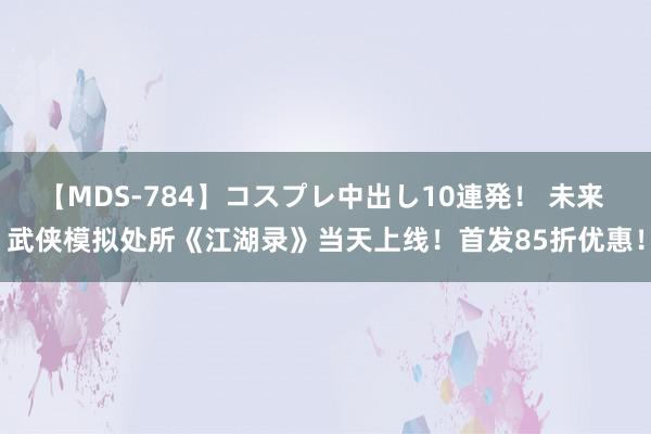 【MDS-784】コスプレ中出し10連発！ 未来 武侠模拟处所《江湖录》当天上线！首发85折优惠！