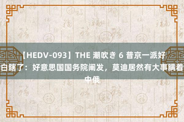 【HEDV-093】THE 潮吹き 6 普京一派好心全白瞎了：好意思国国务院阐发，莫迪居然有大事瞒着中俄