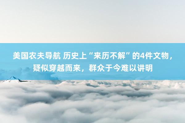 美国农夫导航 历史上“来历不解”的4件文物，疑似穿越而来，群众于今难以讲明