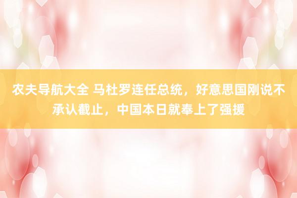 农夫导航大全 马杜罗连任总统，好意思国刚说不承认截止，中国本日就奉上了强援