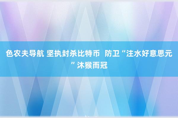 色农夫导航 坚执封杀比特币  防卫“注水好意思元”沐猴而冠