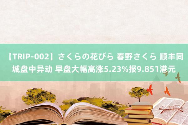 【TRIP-002】さくらの花びら 春野さくら 顺丰同城盘中异动 早盘大幅高涨5.23%报9.851港元