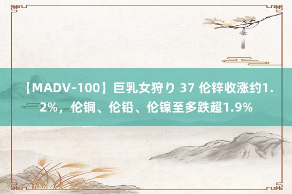 【MADV-100】巨乳女狩り 37 伦锌收涨约1.2%，伦铜、伦铅、伦镍至多跌超1.9%