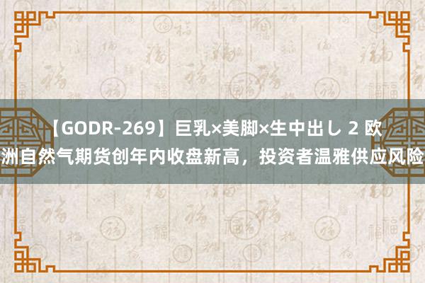 【GODR-269】巨乳×美脚×生中出し 2 欧洲自然气期货创年内收盘新高，投资者温雅供应风险