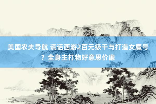 美国农夫导航 谎话西游2百元级干与打造女魔号？全身主打物好意思价廉