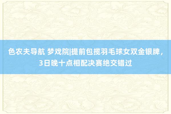 色农夫导航 梦戏院|提前包揽羽毛球女双金银牌，3日晚十点相配决赛绝交错过