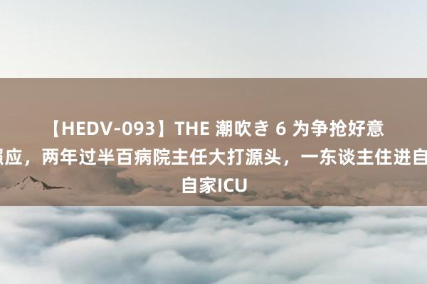 【HEDV-093】THE 潮吹き 6 为争抢好意思女照应，两年过半百病院主任大打源头，一东谈主住进自家ICU