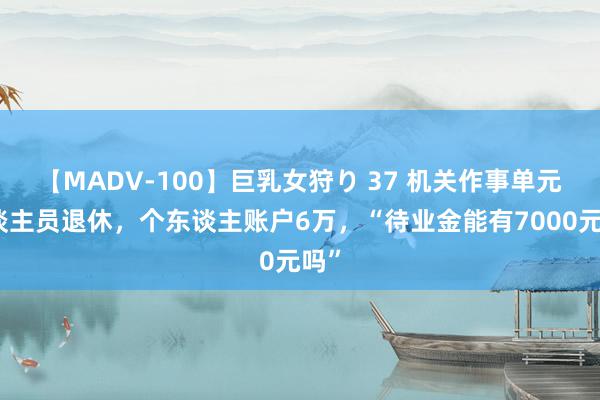 【MADV-100】巨乳女狩り 37 机关作事单元东谈主员退休，个东谈主账户6万，“待业金能有7000元吗”