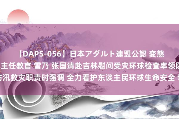 【DAPS-056】日本アダルト連盟公認 変態養成教育センター S的主任教官 雪乃 张国清赴吉林慰问受灾环球检查率领防汛救灾职责时强调 全力看护东谈主民环球生命安全 切实作念好受灾环球糊口保障