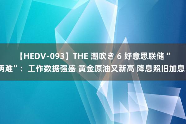 【HEDV-093】THE 潮吹き 6 好意思联储“两难”：工作数据强盛 黄金原油又新高 降息照旧加息？