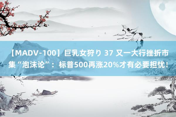 【MADV-100】巨乳女狩り 37 又一大行挫折市集“泡沫论”：标普500再涨20%才有必要担忧！