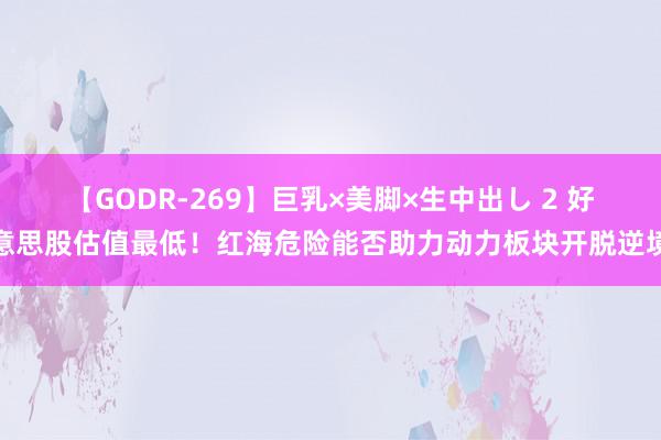 【GODR-269】巨乳×美脚×生中出し 2 好意思股估值最低！红海危险能否助力动力板块开脱逆境