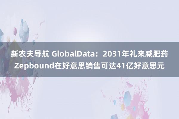 新农夫导航 GlobalData：2031年礼来减肥药Zepbound在好意思销售可达41亿好意思元