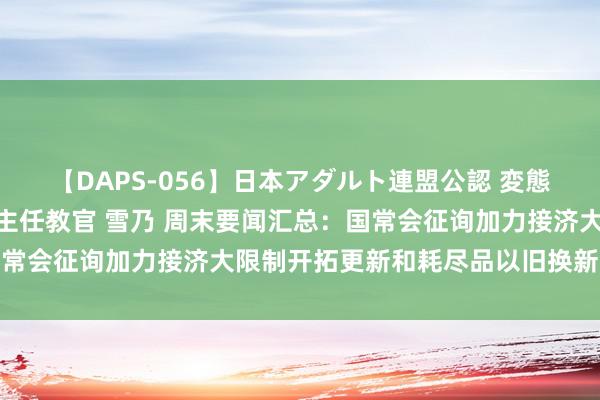 【DAPS-056】日本アダルト連盟公認 変態養成教育センター S的主任教官 雪乃 周末要闻汇总：国常会征询加力接济大限制开拓更新和耗尽品以旧换新战略措施