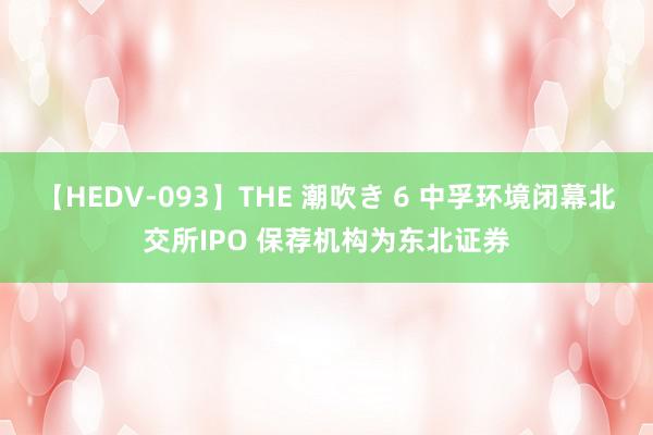 【HEDV-093】THE 潮吹き 6 中孚环境闭幕北交所IPO 保荐机构为东北证券