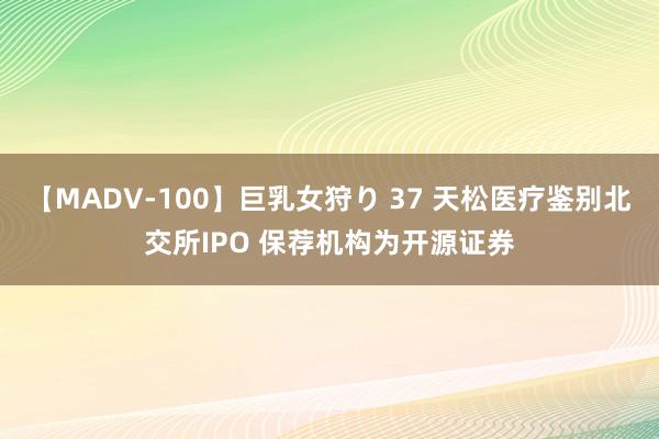 【MADV-100】巨乳女狩り 37 天松医疗鉴别北交所IPO 保荐机构为开源证券