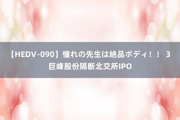 【HEDV-090】憧れの先生は絶品ボディ！！ 3 巨峰股份隔断北交所IPO