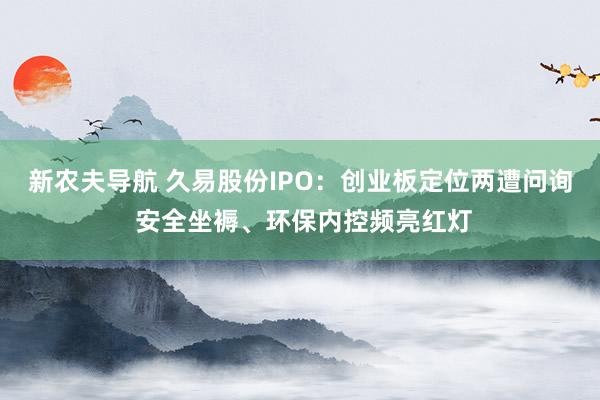 新农夫导航 久易股份IPO：创业板定位两遭问询 安全坐褥、环保内控频亮红灯