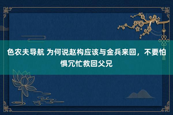 色农夫导航 为何说赵构应该与金兵来回，不要怕惧冗忙救回父兄