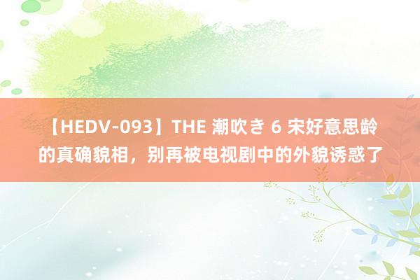 【HEDV-093】THE 潮吹き 6 宋好意思龄的真确貌相，别再被电视剧中的外貌诱惑了