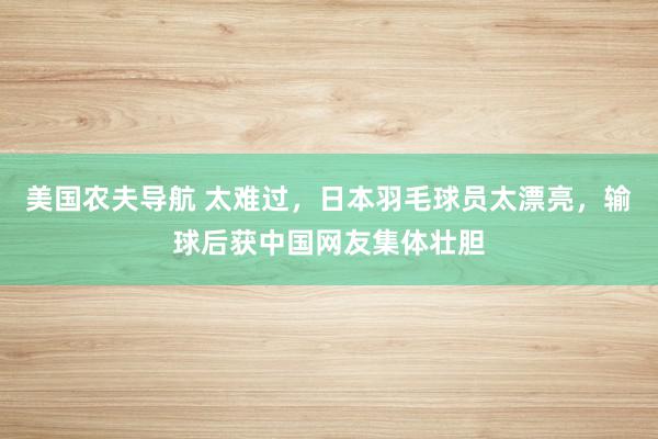 美国农夫导航 太难过，日本羽毛球员太漂亮，输球后获中国网友集体壮胆