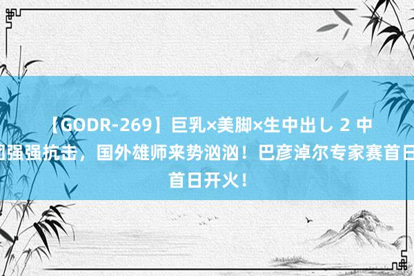 【GODR-269】巨乳×美脚×生中出し 2 中国军团强强抗击，国外雄师来势汹汹！巴彦淖尔专家赛首日开火！