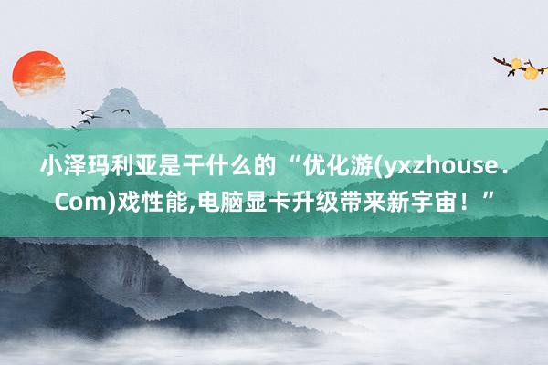 小泽玛利亚是干什么的 “优化游(yxzhouse．Com)戏性能,电脑显卡升级带来新宇宙！”