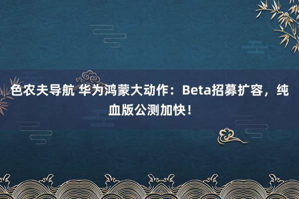 色农夫导航 华为鸿蒙大动作：Beta招募扩容，纯血版公测加快！