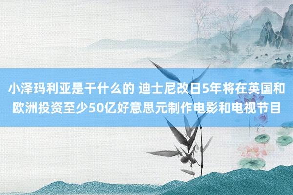 小泽玛利亚是干什么的 迪士尼改日5年将在英国和欧洲投资至少50亿好意思元制作电影和电视节目