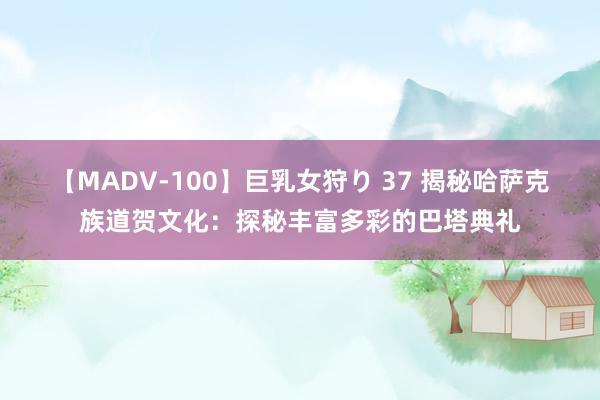 【MADV-100】巨乳女狩り 37 揭秘哈萨克族道贺文化：探秘丰富多彩的巴塔典礼