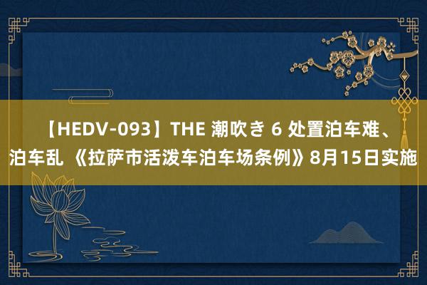 【HEDV-093】THE 潮吹き 6 处置泊车难、泊车乱 《拉萨市活泼车泊车场条例》8月15日实施