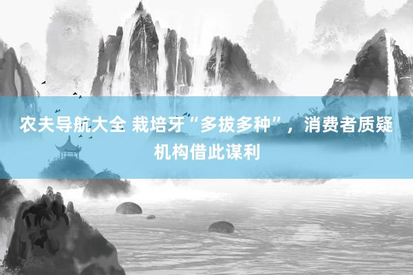 农夫导航大全 栽培牙“多拔多种”，消费者质疑机构借此谋利