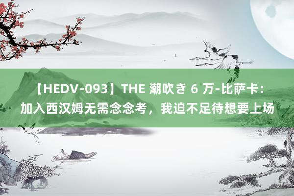 【HEDV-093】THE 潮吹き 6 万-比萨卡：加入西汉姆无需念念考，我迫不足待想要上场