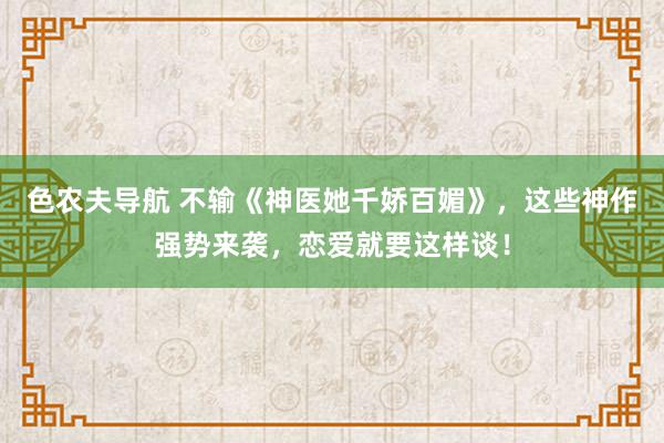 色农夫导航 不输《神医她千娇百媚》，这些神作强势来袭，恋爱就要这样谈！