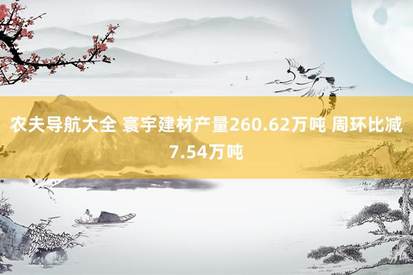 农夫导航大全 寰宇建材产量260.62万吨 周环比减7.54万吨