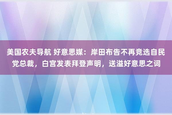 美国农夫导航 好意思媒：岸田布告不再竞选自民党总裁，白宫发表拜登声明，送溢好意思之词