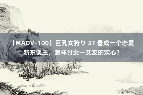 【MADV-100】巨乳女狩り 37 看成一个恋爱新东谈主，怎样讨女一又友的欢心？