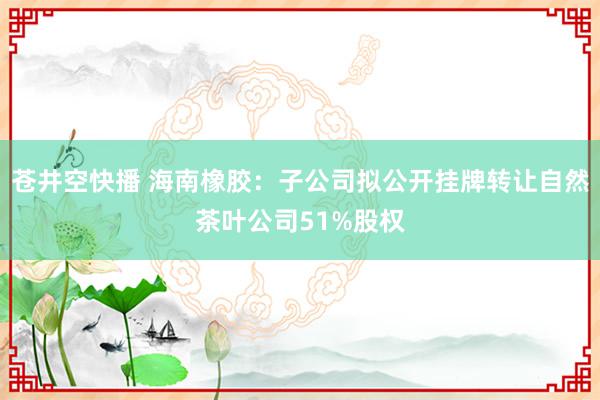 苍井空快播 海南橡胶：子公司拟公开挂牌转让自然茶叶公司51%股权